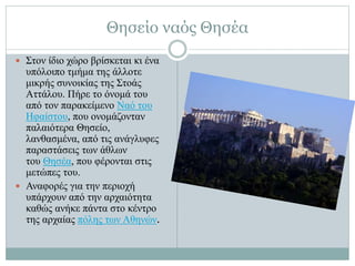 Θησείο ναός Θησέα
 Στον ίδιο χώρο βρίσκεται κι ένα
υπόλοιπο τμήμα της άλλοτε
μικρής συνοικίας της Στοάς
Αττάλου. Πήρε το όνομά του
από τον παρακείμενο Ναό του
Ηφαίστου, που ονομάζονταν
παλαιότερα Θησείο,
λανθασμένα, από τις ανάγλυφες
παραστάσεις των άθλων
του Θησέα, που φέρονται στις
μετώπες του.
 Αναφορές για την περιοχή
υπάρχουν από την αρχαιότητα
καθώς ανήκε πάντα στο κέντρο
της αρχαίας πόλης των Αθηνών.
 