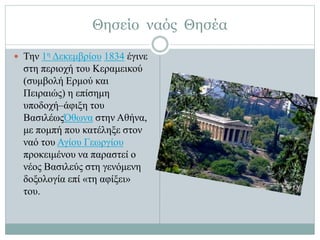 Θησείο ναός Θησέα
 Την 1η Δεκεμβρίου 1834 έγινε
στη περιοχή του Κεραμεικού
(συμβολή Ερμού και
Πειραιώς) η επίσημη
υποδοχή–άφιξη του
ΒασιλέωςΌθωνα στην Αθήνα,
με πομπή που κατέληξε στον
ναό του Αγίου Γεωργίου
προκειμένου να παραστεί ο
νέος Βασιλεύς στη γενόμενη
δοξολογία επί «τη αφίξει»
του.
 