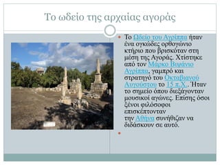 Το ωδείο της αρχαίας αγοράς
 Το Ωδείο του Αγρίππα ήταν
ένα ογκώδες ορθογώνιο
κτήριο που βρισκόταν στη
μέση της Αγοράς. Χτίστηκε
από τον Μάρκο Βιψάνιο
Αγρίππα, γαμπρό και
στρατηγό του Οκταβιανού
Αυγούστου το 15 π.Χ.. Ήταν
το σημείο όπου διεξάγονταν
μουσικοί αγώνες. Επίσης όσοι
ξένοι φιλόσοφοι
επισκέπτονταν
την Αθήνα συνήθιζαν να
διδάσκουν σε αυτό.

 