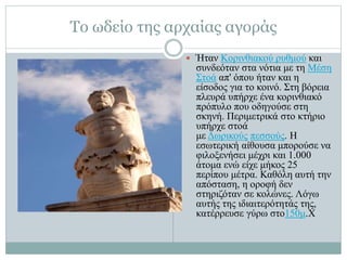 Το ωδείο της αρχαίας αγοράς
 Ήταν Κορινθιακού ρυθμού και
συνδεόταν στα νότια με τη Μέση
Στοά απ' όπου ήταν και η
είσοδος για το κοινό. Στη βόρεια
πλευρά υπήρχε ένα κορινθιακό
πρόπυλο που οδηγούσε στη
σκηνή. Περιμετρικά στο κτήριο
υπήρχε στοά
με Δωρικούς πεσσούς. Η
εσωτερική αίθουσα μπορούσε να
φιλοξενήσει μέχρι και 1.000
άτομα ενώ είχε μήκος 25
περίπου μέτρα. Καθόλη αυτή την
απόσταση, η οροφή δεν
στηριζόταν σε κολώνες. Λόγω
αυτής της ιδιαιτερότητάς της,
κατέρρευσε γύρω στο150μ.Χ
 