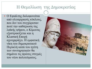 Η Θεμελίωση της Δημοκρατίας
 Ο Εφιάλτης δολοφονείται
από ολιγαρχικούς κύκλους,
που δεν του συγχώρεσαν
ποτέ την καθιέρωση της
λαϊκής ψήφου, ο Κίμωνας
εξοστρακίζεται και η
Κλασική Εποχή
αχνοχαράζει. Η εμφατική
νίκη του δημοκρατικού
Περικλή κατά του ηγέτη
των συντηρητικών θα
σημάνει τις πρώτες στιγμές
του νέου πολιτεύματος.
 