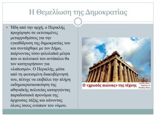Η Θεμελίωση της Δημοκρατίας
 Ήδη από την αρχή, ο Περικλής
προχώρησε σε εκτεταμένες
μεταρρυθμίσεις για την
εγκαθίδρυση της δημοκρατίας του
και συντάχθηκε με τον Δήμο,
παίρνοντας τόσο φιλολαϊκά μέτρα
που οι πολιτικοί του αντίπαλοι θα
τον κατηγορήσουν για
«λαϊκισμό». Ο Περικλής, μέσα
από τη φωτισμένη διακυβέρνησή
του, πέτυχε να επιβάλει την πλήρη
εκδημοκρατικοποίηση της
αθηναϊκής πολιτείας καταργώντας
παραδοσιακά προνόμια της
άρχουσας τάξης και κάνοντας
όλους ίσους ενώπιον του νόμου.
 