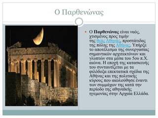 Ο Παρθενώνας
 Ο Παρθενώνας είναι ναός,
χτισμένος προς τιμήν
της θεάς Αθηνάς, προστάτιδας
της πόλης της Αθήνας. Υπήρξε
το αποτέλεσμα της συνεργασίας
σημαντικών αρχιτεκτόνων και
γλυπτών στα μέσα του 5ου π.Χ.
αιώνα. Η εποχή της κατασκευής
του συνταυτίζεται με τα
φιλόδοξα επεκτατικά σχέδια της
Αθήνας και της πολιτικής
κύρους που ακολούθησε έναντι
των συμμάχων της κατά την
περίοδο της αθηναϊκής
ηγεμονίας στην Αρχαία Ελλάδα.
 