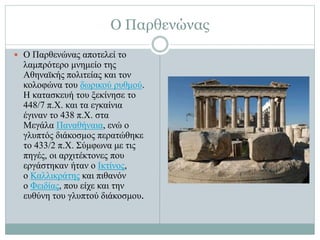 Ο Παρθενώνας
 Ο Παρθενώνας αποτελεί το
λαμπρότερο μνημείο της
Αθηναϊκής πολιτείας και τον
κολοφώνα του δωρικού ρυθμού.
Η κατασκευή του ξεκίνησε το
448/7 π.Χ. και τα εγκαίνια
έγιναν το 438 π.Χ. στα
Μεγάλα Παναθήναια, ενώ ο
γλυπτός διάκοσμος περατώθηκε
το 433/2 π.Χ. Σύμφωνα με τις
πηγές, οι αρχιτέκτονες που
εργάστηκαν ήταν ο Ικτίνος,
ο Καλλικράτης και πιθανόν
ο Φειδίας, που είχε και την
ευθύνη του γλυπτού διάκοσμου.
 