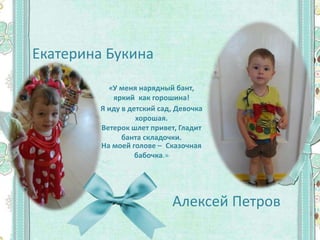 Екатерина Букина
Алексей Петров
«У меня нарядный бант,
яркий как горошина!
Я иду в детский сад, Девочка
хорошая.
Ветерок шлет привет, Гладит
банта складочки.
На моей голове – Сказочная
бабочка.»
 