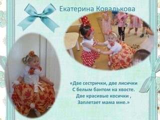 Екатерина Ковалькова
«Две сестрички, две лисички
С белым бантом на хвосте.
Две красивые косички ,
Заплетает мама мне.»
 