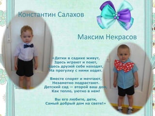 Константин Салахов
Максим Некрасов
«Детки в садике живут,
Здесь играют и поют,
Здесь друзей себе находят,
На прогулку с ними ходят.
Вместе спорят и мечтают,
Незаметно подрастают.
Детский сад — второй ваш дом,
Как тепло, уютно в нем!
Вы его любите, дети,
Самый добрый дом на свете!»
 