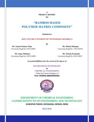 A
PROJECT REPORT
On
“BAMBOO BASED
POLYMER MATRIX COMPOSITE”
Submitted to
BIJU PATNAIK UNIVERSITY OF TECHNOLOGY ROURKELA
By
Mr. Sumeet Kumar Sahu Mr. Hitesh Mahajan
University Regd.No:1201210051 University Regd.No: 1201210018
Ms. Lipsa Mohanty Mr. Pritam Pramanik
University Regd.No:1201210050 University Regd.No:1201210037
In partial fulfillment for the award of the degree of
BACHELOR OF TECHNOLOGY
In
CHEMICAL ENGINEERING
Under the Esteem Guidance of
Prof. PEDINA SIBAKRISHNA
DEPARTMENT OF CHEMICAL ENGINEERING
GANDHI INSTITUTE OF ENGINEERING AND TECHNOLOGY
GUNUPUR-765022, RAYAGADA, ODISHA, INDIA
2012-2016
 