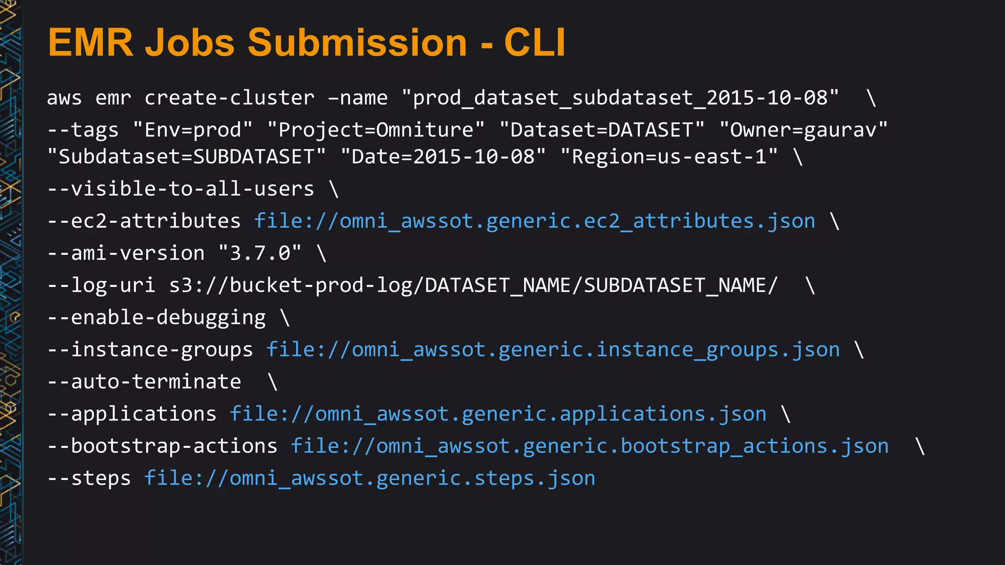 EMR Jobs Submission - CLI
aws emr create-cluster –name "prod_dataset_subdataset_2015-10-08" 
--tags "Env=prod" "Project=Omniture" "Dataset=DATASET" "Owner=gaurav"
"Subdataset=SUBDATASET" "Date=2015-10-08" "Region=us-east-1" 
--visible-to-all-users 
--ec2-attributes file://omni_awssot.generic.ec2_attributes.json 
--ami-version "3.7.0" 
--log-uri s3://bucket-prod-log/DATASET_NAME/SUBDATASET_NAME/ 
--enable-debugging 
--instance-groups file://omni_awssot.generic.instance_groups.json 
--auto-terminate 
--applications file://omni_awssot.generic.applications.json 
--bootstrap-actions file://omni_awssot.generic.bootstrap_actions.json 
--steps file://omni_awssot.generic.steps.json
 