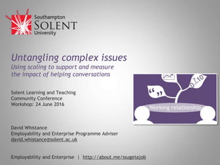 Untangling complex issues
Using scaling to support and measure
the impact of helping conversations
Solent Learning and Teaching
Community Conference
Workshop: 24 June 2016
David Whistance
Employability and Enterprise Programme Adviser
david.whistance@solent.ac.uk
Employability and Enterprise | http://about.me/ssugetajob
 