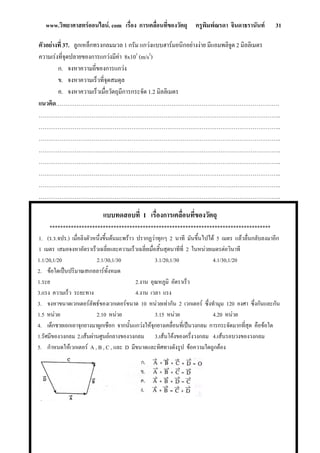 www.วิทยาศาสตรออนไลน. com เรื่อง การเคลื่อนที่ของวัตถุ ครูพิมพณรดา จินดาธรานันท 31
แบบทดสอบที่ 1 เรื่องการเคลื่อนที่ของวัตถุ
***********************************************************************************
1. (ร.ร.จปร.) เมื่อลิงตัวหนึ่งขึ้นตนมะพราว ปรากฏวาทุกๆ 2 นาที มันขึ้นไปได 5 เมตร แลวลื่นกลับลงมาอีก
1 เมตร เสมอจงหาอัตราเร็วเฉลี่ยและความเร็วเฉลี่ยเมื่อสิ้นสุดนาทีที่ 2 ในหนวยเมตรตอวินาที
1.1/20,1/20 2.1/30,1/30 3.1/20,1/30 4.1/30,1/20
2. ขอใดเปนปริมาณสเกลลารทั้งหมด
1.ระย 2.ง ็ว
3.แรง ความเร็ว ระยะทาง 4.งาน เวลา แรง
จงหาขนาดเวกเตอรลัพธของเวกเตอรขนาด 10 หนวยเทากัน 2 เวกเตอร ซึ่งทํามุม 120 องศา ซึ่งกันและกัน
ใด
ตัวอยางที่ 37. ล ็กทรงกลมมวล 1 กรัม แกวงแบบฮารมอนิกอยางง มีแอมพลิจูด 2 มิลลิเมตร
ความเรงที่จุดปลายของการแกวงมีคา 8x103
(m/s2
)
ก. จงหาความถี่ของการแกวง
ข. จงหาความเร็วที่จุดสมดุล
ค. จงหาความเร็วเมื่อวัตถุมีการกระจัด 1.2 มิลลิเมตร
แนวคิด……………………………………………………………………………………………………….
………………………………………………………………………………………………………………..
………………………………………………………………………………………………………………..
………………………………………………………………………………………………………………..
………………………………………………………………………………………………………………..
………………………………………………………………………………………………………………..
………………………………………………………………………………………………………………..
………………………………………………………………………………………………………………..
………………………………………………………………………………………………………………..
ูกเหล าย
าน อุณหภูมิ อัตราเร
3.
1.5 หนวย 2.10 หนวย 3.15 หนวย 4.20 หนวย
4. เด็กชายเอกเอาจุกยางมาผูกเชือก จากนั้นแกวงใหจุกยางเคลื่อนที่เปนวงกลม การกระจัดมากที่สุด คือขอ
1.รัศมีของวงกลม 2.เสนผานศูนยกลางของวงกลม 3.เสนโคงของครึ่งวงกลม 4.เสนรอบวงของวงกลม
5. กําหนดใหเวกเตอร A , B , C , และ D มีขนาดและทิศทางดังรูป ขอความใดถูกตอง
 