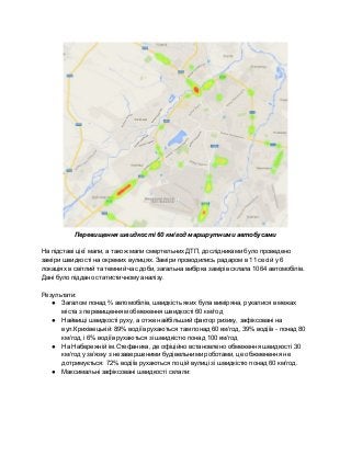  
Перевищення швидкості 60 км/год маршрутними автобусами 
 
На підставі цієї мапи, а також мапи смертельних ДТП, дослідниками було проведено 
заміри швидкості на окремих вулицях. Заміри проводились радаром в 11 сесій у 6 
локаціях в світлий та темний час доби, загальна вибірка замірів склала 1064 автомобілів. 
Дані було піддано статистичному аналізу. 
 
Результати: 
● Загалом понад ⅔ автомобілів, швидкість яких була виміряна, рухалися в межах 
міста з перевищенням обмеження швидкості 60 км/год 
● Найвищі швидкості руху, а отже найбільший фактор ризику, зафіксовані на 
вул.Крихівецькій: 89% водіїв рухаються там понад 60 км/год, 39% водіїв ­ понад 80 
км/год, і 6% водіїв рухаються зі швидкістю понад 100 км/год 
● На Набережній ім.Стефаника, де офіційно встановлено обмеження швидкості 30 
км/год у зв’язку з незавершеними будівельними роботами, це обжменення не 
дотримується: 72% водіїв рухаються по цій вулиці зі швидкістю понад 60 км/год. 
● Максимальні зафіксовані швидкості склали:  
 
 