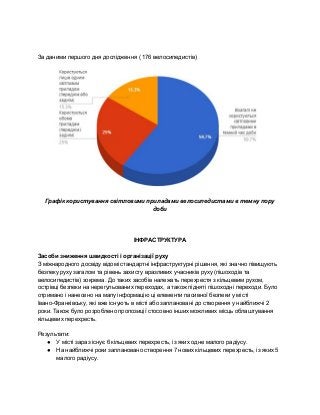  
 
За даними першого дня дослідження ( 176 велосипедистів) 
 
Графік користування світловими приладами велосипедистами в темну пору 
доби 
 
 
 
ІНФРАСТРУКТУРА  
 
Засоби зниження швидкості і організації руху 
З міжнародного досвіду відомі стандартні інфраструктурні рішення, які значно півищують 
безпеку руху загалом та рівень захисту вразливих учасників руху (пішоходів та 
велосипедистів) зокрема. До таких засобів належать перехрестя з кільцевим рухом, 
острівці безпеки на нерегульованих переходах, а також підняті пішоходні переходи. Було 
отримано і нанесено на мапу інформацію ці елементи пасивної безпеки у місті 
Івано­Франківську, які вже існують в місті або заплановані до створення у найближчі 2 
роки. Також було розроблено пропозиції стосовно інших можливих місць облаштування 
кільцевих перехресть. 
 
Результати: 
● У місті зараз існує 6 кільцевих перехресть, із яких одне малого радіусу.  
● На найближчі роки заплановано створення 7 нових кільцевих перехресть, із яких 5 
малого радіусу. 
 