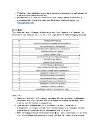 ● У місті існує 5 острівців безпеки на нерегульованих переходах, і на найближчий час 
планується створення ще чотирьох 
● На підставі цих та інших даних створено онлайн­мапу наявних, планованих та 
рекомендованих інфраструктурних засобів безпеки, яка доступна для усіх: 
https://goo.gl/8Glz8s 
 
 
Світлофори 
Було проведено аудит 18 переходів та перехресть зі світлофорним регулюванням, що 
розташовані в центральній частині міста, з точки зору зручності та безпеки руху пішоходів.  
 
 
 
Результати: 
● Лише на 1 світлофорі з 18 є таймер очікування. Відсутність таймерів очікування 
спричиняє до того, що частина пішоходів ризикує переходити на червоне світло, 
оскільки не знає, коли воно завершиться.  
● Зелений миготливий сигнал для пішоходів відсутній на 5 переходах та 
перехрестях. Це створює ситуації коли пішоходи виходять на проїжджу частину і 
опиняються заскочені там під час вмикання червоного сигналу. 
● На 4 світлофорах відсутня проміжна “жовта” фаза ­ пауза між вимиканням зеленого 
для пішоходів і вмиканням зеленого для автомобілів. Це створює конфлікт, коли 
 