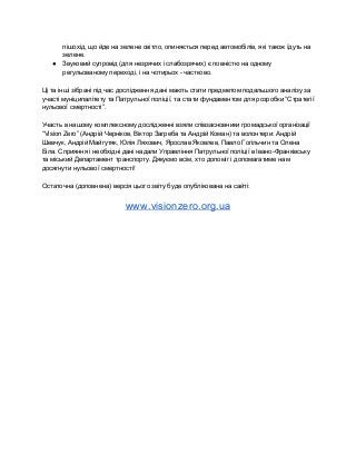 пішохід, що йде на зелене світло, опиняється перед автомобілів, які також їдуть на 
зелене. 
● Звуковий супровід (для незрячих і слабозрячих) є повністю на одному 
регульованому переході, і на чотирьох ­ частково. 
 
Ці та інші зібрані під час дослідження дані мають стати предметом подальшого аналізу за 
участі муніципалітету та Патрульної поліції, та стати фундаментом для розробки “Стратегії 
нульової смертності”. 
 
Участь в нашому комплексному дослідженні взяли співзасновники громадської організації 
“Vision Zero” (Андрій Черніков, Віктор Загреба та Андрій Коман) та волонтери: Андрій 
Шевчук, Андрій Майгутяк, Юлія Ляхович, Ярослав Яковлев, Павло Гогільчин та Олена 
Біла. Сприяння і необхідні дані надали Управління Патрульної поліції в Івано­Франківську 
та міський Департамент транспорту. Дякуємо всім, хто допоміг і допомагатиме нам 
досягнути нульової смертності! 
  
Остаточна (доповнена) версія цього звіту буде опублікована на сайті: 
 
www.visionzero.org.ua  
 
