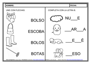 NOMBRE: FECHA:
Autor pictogramas: Sergio Palao Procedencia: ARASAAC (http://catedu.es/arasaac/) Licencia: CC (BY-NC-SA) Autora: Paqui Ruiz (http://mimundoautista.blogspot.com/).
UNE CON FLECHAS.
BOLSO
ESCOBA
BOLOS
BOTAS
COMPLETA CON LA LETRA B.
NU___E
___AR___A
___E___É
___ESO
 