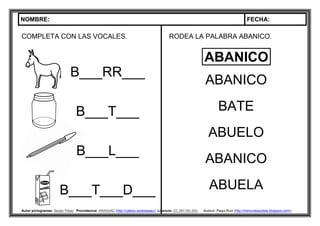 NOMBRE: FECHA:
Autor pictogramas: Sergio Palao Procedencia: ARASAAC (http://catedu.es/arasaac/) Licencia: CC (BY-NC-SA) Autora: Paqui Ruiz (http://mimundoautista.blogspot.com/).
COMPLETA CON LAS VOCALES.
B___RR___
B___T___
B___L___
B___T___D___
RODEA LA PALABRA ABANICO.
ABANICO
BATE
ABUELO
ABANICO
ABUELA
ABANICO
 