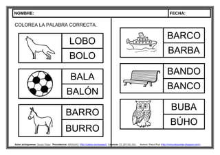 NOMBRE: FECHA:
Autor pictogramas: Sergio Palao Procedencia: ARASAAC (http://catedu.es/arasaac/) Licencia: CC (BY-NC-SA) Autora: Paqui Ruiz (http://mimundoautista.blogspot.com/).
COLOREA LA PALABRA CORRECTA.
LOBO
BOLO
BALA
BALÓN
BARRO
BURRO
BARCO
BARBA
BANDO
BANCO
BUBA
BÚHO
 