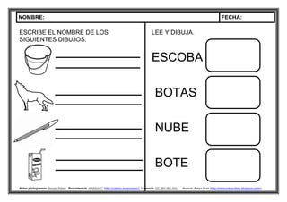 NOMBRE: FECHA:
Autor pictogramas: Sergio Palao Procedencia: ARASAAC (http://catedu.es/arasaac/) Licencia: CC (BY-NC-SA) Autora: Paqui Ruiz (http://mimundoautista.blogspot.com/).
ESCRIBE EL NOMBRE DE LOS
SIGUIENTES DIBUJOS.
LEE Y DIBUJA.
ESCOBA
BOTAS
NUBE
BOTE
 