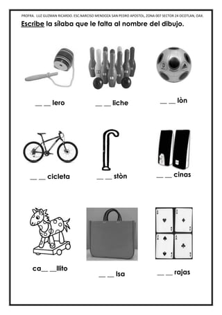 PROFRA. LUZ GUZMAN RICARDO. ESC.NARCISO MENDOZA SAN PEDRO APOSTOL, ZONA 007 SECTOR 24 OCOTLAN, OAX.
Escribe la sílaba que le falta al nombre del dibujo.
__ __ lero __ __ liche __ __ lòn
__ __ cicleta __ __ stòn __ __ cinas
ca__ __llito
__ __ lsa __ __ rajas
 