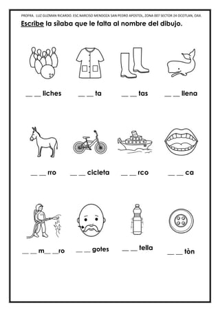 PROFRA. LUZ GUZMAN RICARDO. ESC.NARCISO MENDOZA SAN PEDRO APOSTOL, ZONA 007 SECTOR 24 OCOTLAN, OAX.
Escribe la sílaba que le falta al nombre del dibujo.
__ __ liches __ __ ta __ __ tas __ __ llena
__ __ rro __ __ cicleta __ __ rco __ __ ca
__ __ m__ __ro __ __ gotes __ __ tella
__ __ tòn
 