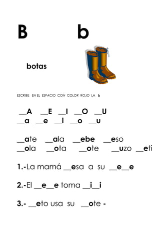 B b
botas
ESCRIBE EN EL ESPACIO CON COLOR ROJO LA b
__A __E __I __O __U
__a __e __i __o __u
__ate __ala __ebe __eso
__ola __ota __ote __uzo __eti
1.-La mamá __esa a su __e__e
2.-El __e__e toma __i__i
3.- __eto usa su __ote -
 