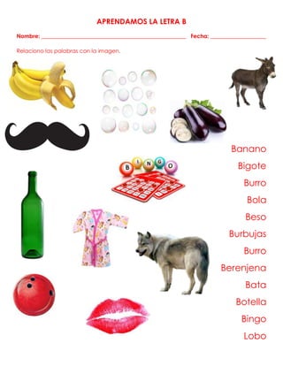 APRENDAMOS LA LETRA B
Nombre: ____________________________________________________ Fecha: ____________________
Relaciono las palabras con la imagen.
Banano
Bigote
Burro
Bola
Beso
Burbujas
Burro
Berenjena
Bata
Botella
Bingo
Lobo
 