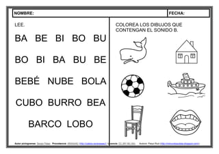 NOMBRE: FECHA:
Autor pictogramas: Sergio Palao Procedencia: ARASAAC (http://catedu.es/arasaac/) Licencia: CC (BY-NC-SA) Autora: Paqui Ruiz (http://mimundoautista.blogspot.com/).
LEE.
BA BE BI BO BU
BO BI BA BU BE
BEBÉ NUBE BOLA
CUBO BURRO BEA
BARCO LOBO
COLOREA LOS DIBUJOS QUE
CONTENGAN EL SONIDO B.
 