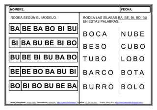 NOMBRE: FECHA:
Autor pictogramas: Sergio Palao Procedencia: ARASAAC (http://catedu.es/arasaac/) Licencia: CC (BY-NC-SA) Autora: Paqui Ruiz (http://mimundoautista.blogspot.com/).
RODEA SEGÚN EL MODELO.
BA BE BA BO BI BU
BI BA BU BE BI BO
BU BE BI BU BA BO
BE BE BO BA BU BI
BO BI BO BU BE BA
RODEA LAS SÍLABAS BA, BE, BI, BO, BU
EN ESTAS PALABRAS.
B O C A N U B E
B E S O C U B O
T U B O L O B O
B A R C O B O T A
B U R R O B O L O
 