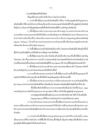 - 11 -
3. ความสาคัญทางด้านชีววิทยา
ข้อมูลเพื่อสอบถามเกี่ยวกับชีววิทยา อาจจะประกอบด้วย
3.1 ภายในพื้นที่คุ้มครองจะมีชนิดพันธุ์ที่หาได้ยาก ใกล้จะสูญพันธุ์หรือถูกคุกคาม
ชนิดพันธุ์ที่หาได้ยากจะมีประชากรน้อยลงเกิดจากกิจกรรมของมนุษย์ชนิดพันธุ์ที่ใกล้จะสูญพันธุ์ ชนิดพันธุ์
ที่อยู่ในภาวะอันตรายใกล้สูญพันธุ์ตลอดทั้งพื้นที่หรือชนิดพันธุ์ที่มีความสาคัญระดับท้องถิ่น
3.2 พื้นที่คุ้มครองมีความหลากหลายทางชีวภาพสูง ความหลากหลายทางชีวภาพ
จะหมายถึงความหลากหลายของสิ่งมีชีวิตที่ประกอบด้วยพันธุกรรม ชนิดพันธุ์ ประชากร สังคมและระบบ
นิเวศ ในคาถามด้านนี้จะเป็นการจัดระดับความหลากหลาย มีการวัดหาความอุดมสมบูรณ์ของชนิดพันธุ์
(Species Richness) โครงสร้างความหลากหลายของระบบนิเวศและมีเกี่ยวข้องกับสภาพภูมิประเทศ เช่น
ชนิดของดิน ด้านลาด หรือระดับความรุนแรง
3.3 ในพื้นที่คุ้มครองจะต้องมีชนิดพันธุ์ประจาถิ่น โดยเฉพาะชนิดพันธุ์ที่อาศัยอยู่ในพื้นที่
ผู้เข้าประชุมเชิงปฏิบัติการจาเป็นต้องทราบข้อมูลรายละเอียดดีพอ
3.4 พื้นที่คุ้มครองจะอานวยประโยชน์ทางด้านถิ่นที่อาศัย อาจจะเป็นพื้นที่ที่มีความสาคัญ
โดยเฉพาะ เช่น เป็นแหล่งอาหาร แหล่งน้า แหล่งผสมพันธุ์ แหล่งอพยพย้ายถิ่นสาหรับชนิดพันธุ์ หากมี
การเปลี่ยนแปลงเกิดขึ้นจะมีผลกระทบกับชนิดพันธุ์ที่เป็น KeySpecies หรือสถานที่เลี้ยงดูวัยอ่อนของสัตว์ป่า
3.5 พื้นที่คุ้มครองจะประกอบด้วยความหลากหลายของพืชและสัตว์ โดยเฉพาะชนิดที่
มีความสาคัญกันในระบบนิเวศและสังคมของสิ่งมีชีวิตในพื้นที่
3.6 ความเป็นตัวแทนของระบบนิเวศ ในพื้นที่คุ้มครองบริเวณพื้นที่ที่เป็นภูเขาสูงจะให้
ผลผลิตไม่ได้สัดส่วนกัน ขณะเดียวกันพื้นที่ที่สร้างผลผลิตสูงย่อมจะเป็นตัวแทนที่ดี
3.7 พื้นที่คุ้มครองสามารถรองรับการเปลี่ยนแปลงของประชากรชนิดพันธุ์ที่เป็น
Key Species สามารถรองรับชนิดพันธุ์ได้มากน้อยเพียงใด โดยเฉพาะชนิดพันธุ์ที่สาคัญที่เป็นตัวชี้วัด เช่น
- พื้นที่ที่อาศัยจากัดที่ต้องการการกระจายของชนิดพันธุ์ เช่น สัตว์ที่มี Home range
ขนาดใหญ่ ประชากรสัตว์ป่าจะถูกรบกวน สถานภาพจะหาได้ยาก หรือใกล้จะสูญพันธุ์ และถูกคุกคาม
- การคงอยู่ของชนิดพันธุ์ขึ้นอยู่กับกระบวนการทางนิเวศวิทยาเช่นไฟป่าน้าท่วมเป็นต้น
- Flagship Species ที่ได้รับการสนับสนุนในการอนุรักษ์โดยสาธารณชน
3.8 โครงสร้างของความหลากหลายในพื้นที่คุ้มครองจะประกอบด้วยขั้นตอนต่างๆ
ของการเปลี่ยนแปลงระบบนิเวศ ความหลากหลายของป่าไม้จะมีการเปลี่ยนแปลงตามขั้นตอนต่างๆ และ
มีความหลากหลายของชนิดพันธุ์ที่แตกต่างกัน ตามเวลาของการเปลี่ยนแปลง เช่น ทุ่งหญ้าที่เปลี่ยนแปลงเป็น
ป่าดงดิบ
3.9 ระบบนิเวศในพื้นที่คุ้มครองจะถูกทาลาย ถูกรบกวนทาให้ระบบนิเวศนั้นๆ ลดลง
เนื่องมาจากการใช้ประโยชน์ เช่น การใช้พื้นที่ป่าไม้ป่าพรุ พื้นที่ชุ่มน้า ที่ถูกนามาพัฒนาเป็นพื้นที่การเกษตร
ทุ่งหญ้าเป็นที่เลี้ยงปศุสัตว์หรือสิ่งก่อสร้างต่างๆ
 