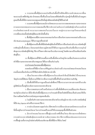 - 23 -
6. ระบบของพื้นที่คุ้มครองจะช่วยป้ องกันพื้นที่ใกล้เคียงที่มีระบบนิเวศและแนวเชื่อม
ของระบบนิเวศที่สาคัญ เช่น ป่าชายเลน พื้นที่ริมน้าและริมทะเลที่สัมพันธ์กัน ทุ่งหญ้ากับพื้นที่ป่าบริเวณภูเขา
สูงจะเป็นพื้นที่ที่มีความหลากหลายสูงและเป็นที่อยู่อาศัยของชนิดพันธุ์ได้เป็นอย่างดี
7. ระบบของพื้นที่คุ้มครองจะมีการเกิดของกระบวนการการทดแทนของความหลากหลาย
ความหลากหลายของกระบวนการทดแทนเป็นวิธีการทางานร่วมกันระหว่างชนิดพันธุ์ภายในระบบนิเวศ
การเกิดภัยธรรมชาติ กระบวนการทดแทนในระยะเริ่มแรก จนสู่กระบวนการยุคไคลแมกซ์จะมี
การเปลี่ยนแปลงทั้งชนิดพันธุ์พืชและสัตว์เกิดขึ้นด้วย
8. พื้นที่คุ้มครองที่มีความหลากหลายจะช่วยในการป้องกันความหลากหลายอย่างเป็นระบบ
เช่น Biodiversityhotspots ได้รับการดูแลเป็นอย่างดี
9. พื้นที่คุ้มครองเป็นพื้นที่ที่มีชนิดพันธุ์ท้องถิ่นที่ได้รับการป้องกันอย่างมีระบบ ชนิดพันธุ์ที่
อาศัยอยู่ในพื้นที่เฉพาะ มีขอบเขตจากัดทางภูมิศาสตร์ก็ได้รับการดูแลและป้ องกันเพื่อเป็นการอนุรักษ์
พันธุกรรม ชนิดพันธุ์ที่สาคัญ วิธีการก็โดยการพิจารณาถึงระดับการคงอยู่ โดยพิจารณาเปรียบเทียบกับชนิด
พันธุ์อื่นๆ
10. พื้นที่คุ้มครองที่ได้กาหนดขึ้นหากเป็นพื้นที่ขนาดใหญ่ มีความเชื่อมโยงของระบบนิเวศ
ทาให้มีความหลากหลายทางชีวภาพสูงและได้รับการป้องกันร่วมกัน
การกาหนดนโยบายของพื้นที่คุ้มครอง
ภายหลังจากที่ได้มีการวิเคราะห์ข้อมูลต่างๆ ดังกล่าวแล้ว สามารถนาผลมากาหนดนโยบาย
ตามขั้นตอนที่จะดาเนินงานให้ได้อย่างมีประสิทธิภาพ กล่าวคือ
1. เป็นนโยบายการจัดการพื้นที่คุ้มครองในระดับชาติ ต้องมีวิสัยทัศน์ เป้ าหมายและ
วัตถุประสงค์ที่ชัดเจน ซึ่งต้องระบุให้ชัดว่าเราต้องการอนุรักษ์พื้นที่ใดบ้างตามลาดับความสาคัญ
2. เป็นพื้นที่ที่ได้รับการดูแลเป็นอย่างดีเพื่อคงไว้ซึ่งกระบวนการทางธรรมชาติในระดับ
ภูมิทัศน์และขึ้นอยู่กับระดับความหลากหลายทางชีวภาพ
3. เป็นการทดสอบการสร้างเครือข่ายระหว่างพื้นที่เพื่อศึกษาความเปลี่ยนแปลง ข้อตกลง
ของรัฐในระดับต่างๆ ที่เกี่ยวข้องกับพื้นที่คุ้มครอง การกาหนดตัวชี้วัดหรือดัชนีชี้วัดจะเป็นตัวแสดงให้เห็น
ถึงความพึงพอใจหรือการสนับสนุนจากชุมชนท้องถิ่น
4. ร่วมมือกันสารวจความหลากหลายทางชีวภาพในระดับภูมิภาค เช่น การสารวจชนิดพันธุ์
ที่เป็น Key Species อย่างเป็นระบบและวิธีการ
5. การประเมินผลทางคุณค่าประวัติศาสตร์การเปลี่ยนแปลงตามชนิดของระบบนิเวศ
ซึ่งขึ้นอยู่กับการกาหนดนโยบาย ในการกาหนดเป้าหมายก็ให้ครอบคลุมทุกพื้นที่ที่เป็นตัวแทน
6. มีการกาหนดนโยบายการฟื้ นฟูระบบนิเวศที่เสื่อมโทรม พิจารณาจากปัจจัยของ
การแพร่กระจาย ชนิดพันธุ์ของระบบนิเวศ ระดับการลดลง ประวัติการเปลี่ยนแปลงและการกระจาย
การฟื้นฟูรวมทั้งการอนุรักษ์อย่างเข้มข้นและพิจารณาพื้นที่ที่มีการใช้ประโยชน์
 
