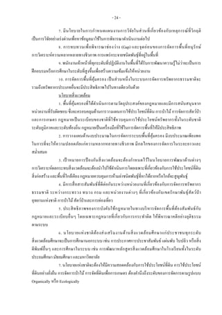 - 24 -
7. มีนโยบายในการกาหนดแผนงานการวิจัยในส่วนที่เกี่ยวข้องกับเหตุการณ์ที่วิกฤติ
เป็นการวิจัยอย่างเร่งด่วนเพื่อหาข้อมูลมาใช้ในการพิจารณาดาเนินงานต่อไป
8. การทบทวนเพื่อพิจารณาช่องว่าง (Gap) และจุดอ่อนของการจัดการพื้นที่อนุรักษ์
การวิเคราะห์ความหลากหลายทางชีวภาพ การแพร่กระจายชนิดพันธุ์ที่อยู่ในพื้นที่
9. พนักงานเจ้าหน้าที่ทุกระดับที่ปฏิบัติงานในพื้นที่ได้รับการพัฒนาความรู้ไม่ว่าจะเป็นการ
ฝึกอบรมหรือการศึกษาในระดับที่สูงขึ้นเพื่อสร้างความเข้มแข็งให้หน่วยงาน
10. การจัดการพื้นที่คุ้มครอง เป็นส่วนหนึ่งในระบบการจัดการทรัพยากรธรรมชาติจะ
รวมถึงทรัพยากรประเภทอื่นจะมีประสิทธิภาพไปในทางเดียวกันด้วย
นโยบายสิ่งแวดล้อม
1. พื้นที่คุ้มครองที่ได้ดาเนินการตามวัตถุประสงค์ของกฎหมายและมีการสนับสนุนจาก
หน่วยงานที่รับผิดชอบ ซึ่งจะครอบคลุมด้านการวางแผนการใช้ประโยชน์ที่ดิน การป่าไม้การจัดการสัตว์ป่า
และการเกษตร กฎหมายเป็นระเบียบของชาติที่ใช้ควบคุมการใช้ประโยชน์ทรัพยากรทั้งในระดับชาติ
ระดับภูมิภาคและระดับท้องถิ่น กฎหมายเป็นเครื่องมือที่ใช้ในการจัดการพื้นที่ให้มีประสิทธิภาพ
2. การวางแผนด้านงบประมาณในการจัดการระบบพื้นที่คุ้มครอง มีงบประมาณเพียงพอ
ในการที่จะให้ความปลอดภัยแก่ความหลากหลายทางชีวภาพ มีกลไกของการจัดการในระยะยาวและ
สม่าเสมอ
3. เป้ าหมายการป้ องกันสิ่งแวดล้อมจะต้องกาหนดไว้ในนโยบายการพัฒนาด้านต่างๆ
การวิเคราะห์ผลกระทบสิ่งแวดล้อมจะต้องนาไปใช้ดาเนินการโดยเฉพาะที่เกี่ยวข้องกับการใช้ประโยชน์ที่ดิน
สิ่งก่อสร้าง และพื้นที่ใกล้เคียง กฎหมายควบคุมการห้ามล่าชนิดพันธุ์ที่หาได้ยากหรือใกล้จะสูญพันธุ์
4. มีการสื่อสารสัมพันธ์ที่ดีต่อกันระหว่างหน่วยงานที่เกี่ยวข้องกับการจัดการทรัพยากร
ธรรมชาติ ระหว่างกระทรวง ทบวง กรม และหน่วยงานต่างๆ ที่เกี่ยวข้องกับเขตรักษาพันธุ์สัตว์ป่ า
อุทยานแห่งชาติ การป่าไม้สัตว์ป่าและการท่องเที่ยว
5. ประสิทธิภาพของการบังคับใช้กฎหมายในทางบริหารจัดการพื้นที่ต้องสัมพันธ์กับ
กฎหมายและระเบียบอื่นๆ โดยเฉพาะกฎหมายที่เกี่ยวกับการกระทาผิด ให้พิจารณาคดีอย่างยุติธรรม
ตามระบบ
6. นโยบายแห่งชาติต้องส่งเสริมงานด้านสิ่งแวดล้อมศึกษาแก่ประชาชนทุกระดับ
สิ่งแวดล้อมศึกษาจะเป็นการศึกษานอกระบบ เช่น การประกาศการประชาสัมพันธ์ แผ่นพับ ใบปลิว หรือสิ่ง
ตีพิมพ์อื่นๆ และการศึกษาในระบบ เช่น การพัฒนาหลักสูตรสิ่งแวดล้อมศึกษาในโรงเรียนทั้งในระดับ
ประถมศึกษา มัธยมศึกษา และมหาวิทยาลัย
7. นโยบายแห่งชาติจะต้องให้มีความสอดคล้องกับการใช้ประโยชน์ที่ดิน การใช้ประโยชน์
ที่ดินอย่างยั่งยืน การจัดการป่าไม้ การจัดที่ดินเพื่อการเกษตร ต้องคานึงถึงระดับของการจัดการตามรูปแบบ
Organically หรือ Ecologically
 
