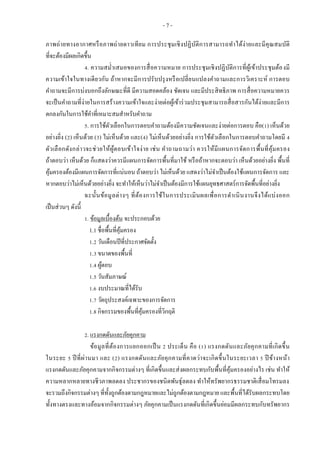 - 7 -
ภาพถ่ายทางอากาศหรือภาพถ่ายดาวเทียม การประชุมเชิงปฏิบัติการสามารถทาได้ง่ายและมีคุณสมบัติ
ที่จะต้องมีผลเกิดขึ้น
4. ความสม่าเสมอของการสื่อความหมาย การประชุมเชิงปฏิบัติการที่ผู้เข้าประชุมต้องมี
ความเข้าใจในทางเดียวกัน ถ้าหากจะมีการปรับปรุงหรือเปลี่ยนแปลงคาถามและการวิเคราะห์ การตอบ
คาถามจะมีการบ่งบอกถึงลักษณะที่ดี มีความสอดคล้อง ชัดเจน และมีประสิทธิภาพ การสื่อความหมายควร
จะเป็นคาถามที่ง่ายในการสร้างความเข้าใจและง่ายต่อผู้เข้าร่วมประชุมสามารถสื่อสารกันได้ง่ายและมีการ
ตกลงกันในการใช้คาที่เหมาะสมสาหรับคาถาม
5. การใช้ตัวเลือกในการตอบคาถามต้องมีความชัดเจนและง่ายต่อการตอบ คือ(1) เห็นด้วย
อย่างยิ่ง (2) เห็นด้วย (3) ไม่เห็นด้วย และ(4) ไม่เห็นด้วยอย่างยิ่ง การใช้ตัวเลือกในการตอบคาถามโดยมี 4
ตัวเลือกดังกล่าวจะช่วยให้ผู้ตอบเข้าใจง่าย เช่น คาถามถามว่า ควรให้มีแผนการจัดการพื้นที่คุ้มครอง
ถ้าตอบว่า เห็นด้วย ก็แสดงว่าควรมีแผนการจัดการพื้นที่มาใช้ หรือถ้าหากจะตอบว่า เห็นด้วยอย่างยิ่ง พื้นที่
คุ้มครองต้องมีแผนการจัดการที่แน่นอน ถ้าตอบว่า ไม่เห็นด้วย แสดงว่าไม่จาเป็นต้องใช้แผนการจัดการ และ
หากตอบว่าไม่เห็นด้วยอย่างยิ่ง จะทาให้เห็นว่าไม่จาเป็นต้องมีการใช้แผนยุทธศาสตร์การจัดพื้นที่อย่างยิ่ง
ฉะนั้นข้อมูลต่างๆ ที่ต้องการใช้ในการประเมินผลเพื่อการดาเนินงานจึงได้แบ่งออก
เป็นส่วนๆ ดังนี้
1. ข้อมูลเบื้องต้น จะประกอบด้วย
1.1 ชื่อพื้นที่คุ้มครอง
1.2 วันเดือนปีที่ประกาศจัดตั้ง
1.3 ขนาดของพื้นที่
1.4 ผู้ตอบ
1.5 วันสัมภาษณ์
1.6 งบประมาณที่ได้รับ
1.7 วัตถุประสงค์เฉพาะของการจัดการ
1.8 กิจกรรมของพื้นที่คุ้มครองที่วิกฤติ
2. แรงกดดันและภัยคุกคาม
ข้อมูลที่ต้องการแยกออกเป็น 2 ประเด็น คือ (1) แรงกดดันและภัยคุกคามที่เกิดขึ้น
ในระยะ 5 ปีที่ผ่านมา และ (2) แรงกดดันและภัยคุกคามที่คาดว่าจะเกิดขึ้นในระยะเวลา 5 ปีข้างหน้า
แรงกดดันและภัยคุกคามจากกิจกรรมต่างๆ ที่เกิดขึ้นและส่งผลกระทบกับพื้นที่คุ้มครองอย่างไร เช่น ทาให้
ความหลากหลายทางชีวภาพลดลง ประชากรของชนิดพันธุ์ลดลง ทาให้ทรัพยากรธรรมชาติเสื่อมโทรมลง
จะรวมถึงกิจกรรมต่างๆ ที่ทั้งถูกต้องตามกฎหมายและไม่ถูกต้องตามกฎหมาย และพื้นที่ได้รับผลกระทบโดย
ทั้งทางตรงและทางอ้อมจากกิจกรรมต่างๆ ภัยคุกคามเป็นแรงกดดันที่เกิดขึ้นย่อมมีผลกระทบกับทรัพยากร
 