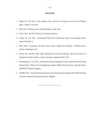 - 14 -
เอกสารอ้างอิง
1. Dugan, P.J. et.at. 2010. Fish migration, dams, and loss of ecosystem services in the Mekong
Basin. Ambio 39: 344-348.
2. IMF. 2014. World Economic Outlook Database. April, 2014.
3. IUCN. 2014. The IUCN Red List of Threatened Species.
4. Lengen, M. et.al. 2013. International Trade drives biodiversity threats in developing nations.
Nature 486:109-112.
5. MEA. 2005. Ecosystems and Human Well- being : Biodiversity Synthesis. World Resources
Institute, Washington, D.C.
6. Morris, W.F. and D.F. Doak. 2002. Quantitative Conservation Biology: Theory and Practice of
Population Viability Analysis. Sinaur Associates, Sunderland, MA. USA.
7. Nabangchang, O. et.at. 2012. Sustainable Financing Strategy for Lanta, Similan and Surin Island
National Park. Report of the Strengthening Andamen Marine Protected Areas. Network Project.
DNP/WWF Thailand, Bangkok.
8. NESDB. 2012. Eleventh National Economic and Social Development Plam (2012-2016) National
Economic and Social Development Board. Bangkok.
------------------------------------------
 