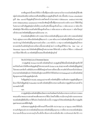 - 3 -
จากข้อมูลเหล่านี้แสดงให้เห็นว่า พื้นที่คุ้มครองมีความสามารถในการรองรับชนิดพันธุ์ได้อาศัย
อยู่อย่างปลอดภัยแต่มีบางชนิดกลายเป็นพันธุ์ที่มีฐานะสูญพันธุ์ไปแล้ว เช่น เนื้อสมัน (Cerous schomburki)
กูปรี (Bos sauveli) ซึ่งสูญพันธุ์ไปจากประเทศไทยแล้ว ส่วนแรดชะวา (Rhinoceros sondicus) และแรดสุ
มาตรา (Didermorhinus sumatraensis) อาจจะมีอาศัยอยู่ในพื้นที่คุ้มครองบางแห่ง องค์กร IUCN ได้จัดให้อยู่
ในสถานการณ์ใกล้สูญพันธุ์อย่างยิ่งที่ประกอบด้วยสัตว์เลี้ยงลูกด้วยน้านม 12 ชนิด และนก 43 ชนิด หรือ
ชนิดพันธุ์หาได้ยากที่ประกอบด้วยสัตว์เลี้ยงลูกด้วยน้านม 35 ชนิด และนก 66 ชนิด และนก 71 ชนิด ซึ่งสรุป
แล้วประมาณว่าชนิดพันธุ์ที่ถูกคุกคามมีประมาณ 12%
ส่วนชนิดพันธุ์พืชมีการสารวจพบว่ามีหลายชนิดพันธุ์ที่ถูกคุกคามมีการสารวจพบชนิดพันธุ์
ใหม่ๆ อยู่เสมอ จากการศึกษามีชนิดพันธุ์พืชมากกว่า 12,000 ชนิด มากกว่าชนิดพันธุ์พืชที่พบในแถบยุโรป
และปรากฏว่ามีชนิดพันธุ์ที่ถูกคุกคามอย่างน้อย 1,400 ชนิดใน 16 สกุล บางชนิดพันธุ์สูญพันธุ์ไปจาก
ธรรมชาติแล้วแต่ยังมีอยู่ในสถานที่เพาะเลี้ยงขยายพันธุ์ พบว่า จากข้อมูลที่ได้จาก The Red List of
Threatened Species พบว่ามีชนิดพันธุ์ที่จัดอยู่ในสถานภาพหาได้อย่างยิ่ง 20 ชนิด หาได้ยาก 13 ชนิดและมี
แนวโน้มหาได้ยากถึง 440 ชนิดพันธุ์ทั้งหมดจะเป็นชนิดพันธุ์อนุรักษ์
The IUCN Red List of Threatened Species
การสูญพันธุ์ (Extinct) หมายถึง ชนิดพันธุ์ใหม่ๆ จะสูญพันธุ์ได้ต่อเมื่อชนิดพันธุ์ตัวสุดท้ายได้
ตายไปแล้วอย่างไม่มีข้อสงสัยสูญพันธุ์ไปจากธรรมชาติ (Extinct in the Wild) หมายถึง ชนิดพันธุ์ที่สูญพันธุ์
ไปจากธรรมชาติแล้ว แต่ยังมีประชากรที่มีชีวิตอยู่รอดในสถานที่เพาะเลี้ยง สวนสัตว์หรือนอกถิ่นกาเนิดและ
สามารถนาชนิดพันธุ์ดังกล่าวไปปล่อยคืนสู่ธรรมชาติได้ทาให้เกิดอันตราย (Endangered) หมายถึงชนิดพันธุ์
ที่ถูกคุกคามจนใกล้จะสูญพันธุ์อย่างยิ่ง
ใกล้สูญพันธุ์ (Critically endangered) หมายถึง ชนิดพันธุ์ที่มีความเสี่ยงต่อการสูญพันธุ์ที่สูงมาก
มีแนวโน้มใกล้สูญพันธุ์ (Vulnerable) หมายถึง ชนิดพันธุ์ที่ประสบความเสี่ยงต่อการสูญเสียในธรรมชาติ/ใน
อนาคตอันใกล้นี้
ฯลฯ
การสูญพันธุ์ของชนิดพันธุ์พืชจะมีผลกระทบกับผลิตผลในอันดับแรกของระบบนิเวศ การลดลง
ของมวลชีวภาพและการสลายตัวของพืช ผลจากการใช้ประโยชน์ในที่ดิน ควรมีการอนุรักษ์ความหลากหลาย
ของชนิดพันธุ์พืชจึงเป็นการได้รับประโยชน์อย่างยิ่ง ฉะนั้น การสูญหายไปของชนิดพันธุ์จะเป็นการสูญเสีย
คุณค่าของธรรมชาติที่สาคัญยิ่ง
ระดับของการสูญพันธุ์จากที่กาหนดไว้ในหนังสือ IUCN Red List of Species แสดงให้เห็นถึง
ความสาคัญของประชากรชนิดพันธุ์โดยเฉพาะชนิดพันธุ์ที่ถูกคุกคาม การที่ประชากรของชนิดพันธุ์ลด
จานวนลงก็เนื่องมาจากสาเหตุในเรื่องที่เกี่ยวข้องการทาลายถิ่นที่อาศัย การลักลอบล่าสัตว์ป่ า การ
 