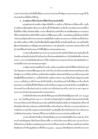 - 5 -
ภาคตะวันออกเฉียงเหนือที่มีพื้นที่คุ้มครองสามารถจะช่วยแก้ไขปัญหาความยากจนของราษฎรได้ ซึ่ง
ประชาชนในภาคนี้ยังมีรายได้ต่าอยู่
4. ความต้องการใช้ประโยชน์จากไม้สัตว์ป่ าและของป่ าเพิ่มขึ้น
เศรษฐกิจของประเทศมีการพัฒนาที่เพิ่มขึ้น ความต้องการใช้ทรัพยากรก็เพิ่มมากขึ้น รวมทั้ง
ความต้องการเพิ่มผลผลิตทางด้านอาหาร เส้นใย เนื้อไม้พืชเภสัชกรรม สัตว์ป่า และทรัพยากรธรรมชาติอื่นๆ
ซึ่งมิได้มีการใช้ประโยชน์อย่างยั่งยืน การนาเอาเชื้อเพลิงประเภทก๊าชชีวภาพ โดยใช้ผลผลิตทางการเกษตรมา
ใช้ในการผลิตก๊าชชีวภาพจึงทาให้มีความต้องการใช้พืชเกษตรมากขึ้น ราคาผลผลิตจะสูงขึ้นซึ่งแสดงให้เห็น
ว่าประชาชนมีสุขภาพดี ประชากรของประเทศเพิ่มขึ้นมีความต้องการแหล่งอาหารโปรตีนจากเนื้อสัตว์และ
ปลา จึงมีความต้องการใช้ประโยชน์ในที่ดินเพื่อเลี้ยงปศุสัตว์เพิ่มขึ้น ฟาร์มเลี้ยงกุ้งเลี้ยงปลา ประเทศไทยเป็น
ผู้ส่งออกถึงผลผลิตอาหารที่มีคุณภาพจากฟาร์มดังกล่าว เช่น กุ้งแช่แข็ง การดาเนินการดังกล่าวเป็นการใช้
ประโยชน์ที่ดินบริเวณป่าชายเลน ทาให้พื้นที่คุ้มครองชายเลนลดจานวนลง
การส่งออกซึ่งผลผลิตทางอาหารทางการเกษตรของประเทศไทยไปยังต่างประเทศจะเป็นหนึ่ง
ในเอเซีย และติดอยู่ในอันดับหนึ่งในห้าของโลก เรื่องส่งออกผลิตภัณฑ์อาหาร มีบริษัทที่ผลิตเพื่อการส่งออก
มากกว่า 10,00 แห่ง ผลิตภัณฑ์ทางด้านอาหารได้จากวัตถุดิบทางการเกษตรภายในประเทศ ผลิตภัณฑ์อาหาร
จากปลาก็มีการประมงทางทะเลและมหาสมุทร
การพัฒนาของประเทศเพื่อนบ้านจะมีความต้องการผลผลิตจากสัตว์ป่าที่มีถิ่นกาเนิดในประเทศ
ไทย โดยเฉพาะการส่งออกที่ผิดกฎหมาย เช่น งาช้าง มีการนางาช้างจากอาฟริกาผ่านประเทศไทยและงาช้าง
ไทยก็ถูกรวบรวบไปด้วย ทาให้นานาชาติตาหนิประเทศเป็นการลักลอบนาเข้าข้ามแดนยากที่จะควบคุม ชนิด
พันธุ์พืชที่ใช้ในทางเภสัชกรรม รวมทั้งสัตว์ป่ามีความต้องการกันมาก เช่น ตัวลิ่นหรือนิ่ม (มีคุณค่าทางเภสัช
กรรม) รวมทั้งม้าทะเล เสือโคร่งและสัตว์ป่าชนิดอื่นๆ มักจะมีลักลอบล่าในพื้นที่คุ้มครอง ซึ่งจะเป็นภัย
คุกคามประการหนึ่งที่เกิดขึ้นที่ทาให้พนักงานเจ้าหน้าที่ของกรมอุทยานแห่งชาติ สัตว์ป่า และพันธุ์พืช ต้อง
ทางานหนักในการป้ องกันปราบปราม และมีความร่วมมือกับหน่วยงานอื่นๆ เช่น ตารวจ ทหาร ศุลกากร
กระทรวงการต่างประเทศ ตลอดจนองค์กรภาคเอกชนต่างๆ
การค้าสัตว์ป่าหรือซากของสัตว์ป่าที่ผิดกฎหมายจะเป็นชนิดพันธุ์ที่ถูกคุกคามถึง 30% (Lengen
et.at. 2012) คิดเป็นมูลค่าประมาณ 50-150 ล้านล้านเหรียญสหรัฐ/ปี สาเหตุที่มีการลักลอบล่าสัตว์ป่าเพื่อ
นาเอาซากไปจาหน่ายทาได้ง่ายเนื่องมาจากมีอาวุธปืนที่ทันสมัยมีประสิทธิภาพ ในปัจจุบันมีการสื่อสารที่
ทันสมัยมีการป้องกันการลักลอบการค้าสัตว์ป่าได้มีการสร้างเครือข่ายการป้ องกันระหว่างประเทศโดยความ
ร่วมมือกับนานาชาติ ซึ่งกรมอุทยานแห่งชาติ สัตว์ป่า และพันธุ์พืช เป็นภาคีหนึ่งเช่นกัน ในการสร้างความ
ร่วมมือกับหน่วยงานต่างๆ โดยเฉพาะได้รับความร่วมมือกับกระทรวงการต่างประเทศเป็นอย่างดี
การเพาะเลี้ยงสัตว์ป่าเพื่อการค้าชนิดพันธุ์และซากของชนิดพันธุ์ที่ดาเนินการอยู่ เช่น ฟาร์ม
จระเข้ แหล่งข้อมูลพบว่ามีฟาร์มเพาะเลี้ยงจระเข้ถึง 836 ฟาร์ม มีจานวนจระเข้ประมาณ 700,000 ตัว (จาก
สถิติกรมประมง) ซึ่งเป็นการลดภัยคุกคามจากการล่าจระเข้ในธรรมชาติ จระเข้ในธรรมชาติในประเทศไทย
จัดอยู่ในสถานใกล้จะสูญพันธุ์ จระเข้น้าจืด (Crocodylus siamensis) มีพบที่อุทยานแห่งชาติแก่งกระจาน
 