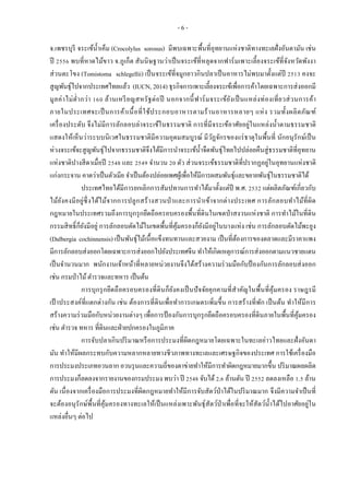 - 6 -
จ.เพชรบุรี จระเข้น้าเค็ม (Crocolylus sorosus) มีพบเฉพาะพื้นที่อุทยานแห่งชาติทางทะเลฝั่งอันดามัน เช่น
ปี 2556 พบที่หาดไม้ขาว จ.ภูเก็ต สันนิษฐานว่าเป็นจระเข้ที่หลุดจากฟาร์มเพาะเลี้ยงจระเข้ที่จังหวัดพังงา
ส่วนตะโขง (Tomistoma schlegellii) เป็นจระเข้ที่จมูกยาวกินปลาเป็นอาหารไม่พบมาตั้งแต่ปี 2513 คงจะ
สูญพันธุ์ไปจากประเทศไทยแล้ว (IUCN, 2014) ธุรกิจการเพาะเลี้ยงจระเข้เพื่อการค้าโดยเฉพาะการส่งออกมี
มูลค่าไม่ต่ากว่า 160 ล้านเหรียญสหรัฐต่อปี นอกจากนี้ฟาร์มจระเข้ยังเป็นแหล่งท่องเที่ยวส่วนการค้า
ภายในประเทศจะเป็นการค้าเนื้อที่ใช้ประกอบอาหารตามร้านอาหารหลายๆ แห่ง รวมทั้งผลิตภัณฑ์
เครื่องประดับ จึงไม่มีการลักลอบล่าจระเข้ในธรรมชาติ การที่มีจระเข้อาศัยอยู่ในแหล่งน้าตามธรรมชาติ
แสดงให้เห็นว่าระบบนิเวศในธรรมชาติมีความอุดมสมบูรณ์ มีวัฏจักรของแร่ธาตุในพื้นที่ นักอนุรักษ์เป็น
ห่วงจระเข้จะสูญพันธุ์ไปจากธรรมชาติจึงได้มีการนาจระเข้น้าจืดพันธุ์ไทยไปปล่อยคืนสู่ธรรมชาติที่อุทยาน
แห่งชาติปางสีดาเมื่อปี 2548 และ 2549 จานวน 20 ตัว ส่วนจระเข้ธรรมชาติที่ปรากฏอยู่ในอุทยานแห่งชาติ
แก่งกระจาน คาดว่าเป็นตัวเมีย จาเป็นต้องปล่อยเพศผู้เพื่อให้มีการผสมพันธุ์และขยายพันธุ์ในธรรมชาติได้
ประเทศไทยได้มีการยกเลิกการสัมปทานการทาได้มาตั้งแต่ปี พ.ศ. 2532 แต่ผลิตภัณฑ์เกี่ยวกับ
ไม้ยังคงมีอยู่ซึ่งได้ไม้จากการปลูกสร้างสวนป่าและการนาเข้าจากต่างประเทศ การลักลอบทาไม้ที่ผิด
กฎหมายในประเทศรวมถึงการบุกรุกยึดถือครอบครองพื้นที่ดินในเขตป่าสงวนแห่งชาติ การทาไม้ในที่ดิน
กรรมสิทธิ์ก็ยังมีอยู่ การลักลอบตัดไม้ในเขตพื้นที่คุ้มครองก็ยังมีอยู่ในบางแห่ง เช่น การลักลอบตัดไม้พะยูง
(Dalbergia cochinnensis) เป็นพันธุ์ไม้เนื้อแข็งทนทานและสวยงาม เป็นที่ต้องการของตลาดและมีราคาแพง
มีการลักลอบส่งออกโดยเฉพาะการส่งออกไปยังประเทศจีน ทาให้เกิดเหตุการณ์การส่งออกตามแนวชายแดน
เป็นจานวนมาก พนักงานเจ้าหน้าที่หลายหน่วยงานจึงได้สร้างความร่วมมือกับป้ องกันการลักลอบส่งออก
เช่น กรมป่าไม้ตารวจและทหาร เป็นต้น
การบุกรุกยึดถือครอบครองที่ดินก็ยังคงเป็นปัจจัยคุกคามที่สาคัญในพื้นที่คุ้มครอง ราษฎรมี
เป้ าประสงค์ที่แตกต่างกัน เช่น ต้องการที่ดินเพื่อทาการเกษตรเพิ่มขึ้น การสร้างที่พัก เป็นต้น ทาให้มีการ
สร้างความร่วมมือกับหน่วยงานต่างๆ เพื่อการป้ องกันการบุกรุกยึดถือครอบครองที่ดินภายในพื้นที่คุ้มครอง
เช่น ตารวจ ทหาร ที่ดินและฝ่ายปกครองในภูมิภาค
การจับปลาเกินปริมาณหรือการประมงที่ผิดกฎหมายโดยเฉพาะในทะเลอ่าวไทยและฝั่งอันดา
มัน ทาให้มีผลกระทบกับความหลากหลายทางชีวภาพทางทะเลและเศรษฐกิจของประเทศ การใช้เครื่องมือ
การประมงประเภทอวนลาก อวนรุนและความถี่ของตาข่ายทาให้มีการทาผิดกฎหมายมากขึ้น ปริมาณผลผลิต
การประมงก็ลดลงจากรายงานของกรมประมง พบว่า ปี 2548 จับได้2.6 ล้านตัน ปี 2552 ลดลงเหลือ 1.5 ล้าน
ตัน เนื่องจากเครื่องมือการประมงที่ผิดกฎหมายทาให้มีการจับสัตว์ป่าได้ในปริมาณมาก จึงมีความจาเป็นที่
จะต้องอนุรักษ์พื้นที่คุ้มครองทางทะเลให้เป็นแหล่งเพาะพันธุ์สัตว์ป่าเพื่อที่จะให้สัตว์น้าได้ไปอาศัยอยู่ใน
แหล่งอื่นๆ ต่อไป
 