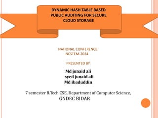 DYNAMIC HASH TABLE BASED
PUBLIC AUDITING FOR SECURE
CLOUD STORAGE
Md junaid ali
syed junaid ali
Md ibaduddin
7 semester B.Tech CSE, Department of Computer Science,
GNDEC BIDAR
NATIONAL CONFERENCE
NCSTEM-2024
PRESENTED BY:
 