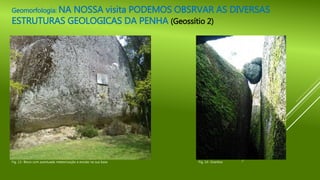 Geomorfologia: NA NOSSA visita PODEMOS OBSRVAR AS DIVERSAS
ESTRUTURAS GEOLOGICAS DA PENHA (Geossítio 2)
Fig. 13- Bloco com acentuada meteorização e erosão na sua base Fig. 14- Granitos
 