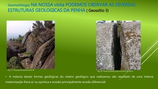 Geomorfologia: NA NOSSA visita PODEMOS OBSRVAR AS DIVERSAS
ESTRUTURAS GEOLOGICAS DA PENHA ( Geossítio 3)
Fig. 17- Pia junto ao Domo do Pio IX
Fig. 18- Fenda Granítica junto ao Domo do Pio IX
• A maioria destas formas geológicas do roteiro geológico que realizamos são resultado de uma intensa
meteorização física e/ ou química e erosão principalmente erosão diferencial.
 