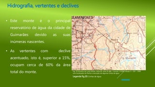 • Este monte é o principal
reservatório de água da cidade de
Guimarães devido as suas
inúmeras nascentes.
• As vertentes com declive
acentuado, isto é, superior a 15%,
ocupam cerca de 60% da área
total do monte.
Legenda fig.20: Linhas de água
Hidrografia, vertentes e declives
Fig. 20-Extracto da Carta Militar, folha 85, série M 888, à escala 1:25000, edição 3 – IGE – 1998
com localização da Penha e marcação de algumas linhas de água.
 