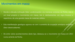 Movimentos em massa
• Devido à elevada inclinação (fator condicionante) e às inúmeras vertentes da Penha, este é
um local propício a movimentos em massa, isto é, deslizamentos, em regra bruscos e
repentinos, de uma grande massa de materiais sólidos.
• Esta manifestação geológica agravou-se com o aumento da ocupação antrópica verificada
(fator desencadeante).
• De entre vários acontecimentos deste tipo, destacou-se o movimento em massa em 2013
numa vertente da Penha.
 