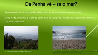 Da Penha vê – se o mar?
• Para respondermos a esta questão dirigimo-nos a este monte para o conhecer melhor.
• Deste modo, utilizámos o teleférico como meio de transporte vivendo uma viagem emocionante e,
por vezes, atribulada.
Fig. 27-Vista sobre a cidade de Guimarães a partir do Pio IX.
Fig. 28- zona costeira ( Fonte:
https://www.google.pt/search?q=penha+guimaraes&espv=2&biw=1517&bih=692&source=lnms
&tbm=isch&sa=X&ved=0ahUKEwiQieW16_7MAhVGXRoKHeW-
ArIQ_AUIBigB&dpr=0.9#tbm=isch&q=vila+de+conde+mar&imgrc=SCm0TcZj3erm7M%3A
 