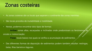 • As zonas costeiras são os locais que separam o continente das zonas marinhas.
• São locais providos de mutabilidade e mobilidade.
• Nestas, podemos encontrar dois tipos de formas:
Arribas: zonas altas, escarpadas e inclinadas onde predominam os fenómenos de
erosão e meteorização;
Praias: locais baixos nos quais se verifica a acumulação de sedimentos.
• Das diferentes formas de deposição de sedimentos podem também resultar: restingas,
baías, ilhas barreira e lagunas.
Zonas costeiras
 
