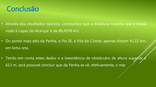 Conclusão
• Através dos resultados teóricos, concluímos que a distância máxima que a nossa
visão é capaz de alcançar é de 88,4978 km.
• Do ponto mais alto da Penha, o Pio IX, a Vila do Conde, apenas distam 41,15 km,
em linha reta.
• Tendo em conta estes dados e a inexistência de obstáculos de altura superior a
613 m, será possível concluir que da Penha se vê, efetivamente, o mar.
 