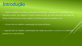 • Trabalho realizado no âmbito da disciplina de Biologia e Geologia em colaboração com a
biblioteca escolar, cujo objetivo é provar a teoria de que, do ponto mais alto do monte da
Penha, é possível ver-se o mar e, ainda, se na Penha, poderá ter passado o mar.
• Primeira fase do trabalho: caraterização do monte da Penha.
• Segunda fase do trabalho: apresentação das razões que levam a concluir se é, realmente,
possível ver o mar da Penha.
Introdução
 