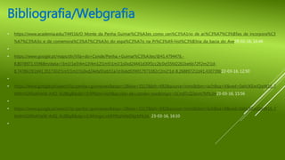 Bibliografia/Webgrafia
• https://www.academia.edu/744516/O_Monte_da_Penha_Guimar%C3%A3es_como_cen%C3%A1rio_de_ac%C3%A7%C3%B5es_de_incorpora%C3
%A7%C3%A3o_e_de_comemora%C3%A7%C3%A3o_do_espa%C3%A7o_na_Pr%C3%A9-hist%C3%B3ria_da_bacia_do_Ave29-02-16, 16:48
•
• https://www.google.pt/maps/dir/Vila+do+Conde/Penha,+Guimar%C3%A3es/@41.4794476,-
8.8078971,55968m/data=!3m1!1e3!4m13!4m12!1m5!1m1!1s0xd24441d30f3cc2b:0xf35fd2261be6b72f!2m2!1d-
8.7478619!2d41.3517302!1m5!1m1!1s0xd24efa91eb51a7d:0x6df2f4917973382c!2m2!1d-8.2688972!2d41.430739622-03-16, 12:50
•
• https://www.google.pt/search?q=penha+guimaraes&espv=2&biw=1517&bih=692&source=lnms&tbm=isch&sa=X&ved=0ahUKEwiQieW16_7
MAhVGXRoKHeW-ArIQ_AUIBigB&dpr=0.9#tbm=isch&q=vila+de+conde+mar&imgrc=SCm0TcZj3erm7M%3A23-03-16, 15:56
•
• https://www.google.pt/search?q=penha+guimaraes&espv=2&biw=1517&bih=692&source=lnms&tbm=isch&sa=X&ved=0ahUKEwiQieW16_7
MAhVGXRoKHeW-ArIQ_AUIBigB&dpr=0.9#imgrc=bRPf0qhMeENjzM%3A 23-03-16, 16:10
•
 