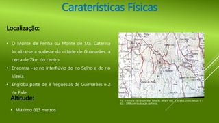 Altitude:
• Máximo 613 metros
Caraterísticas Físicas
Localização:
• O Monte da Penha ou Monte de Sta. Catarina
localiza-se a sudeste da cidade de Guimarães, a
cerca de 7km do centro.
• Encontra –se no interflúvio do rio Selho e do rio
Vizela.
• Engloba parte de 8 freguesias de Guimarães e 2
de Fafe.
Fig. 4-Extracto da Carta Militar, folha 85, série M 888, à escala 1:25000, edição 3 –
IGE – 1998 com localização da Penha.
 