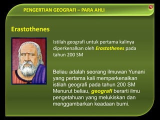 PENGERTIAN GEOGRAFI – PARA AHLI
Beliau adalah seorang ilmuwan Yunani
yang pertama kali memperkenalkan
istilah geografi pada tahun 200 SM
Menurut beliau, geografi berarti ilmu
pengetahuan yang melukiskan dan
menggambarkan keadaan bumi.
Erastothenes
Istilah geografi untuk pertama kalinya
diperkenalkan oleh Erastothenes pada
tahun 200 SM
 