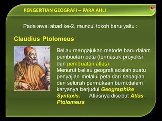 PENGERTIAN GEOGRAFI – PARA AHLI
Beliau mengajukan metode baru dalam
pembuatan peta (termasuk proyeksi
dan pembuatan atlas)
Menurut beliau geografi adalah suatu
penyajian melalui peta dari sebagian
dan seluruh permukaan bumi.dalam
karyanya berjudul Geographike
Syntaxis. Atlasnya disebut Atlas
Ptolomeus
Claudius Ptolomeus
Pada awal abad ke-2, muncul tokoh baru yaitu :
 